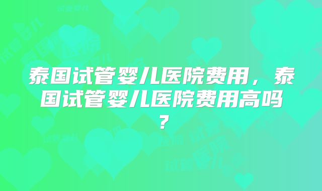 泰国试管婴儿医院费用，泰国试管婴儿医院费用高吗？