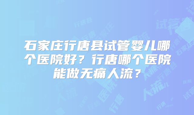石家庄行唐县试管婴儿哪个医院好？行唐哪个医院能做无痛人流？