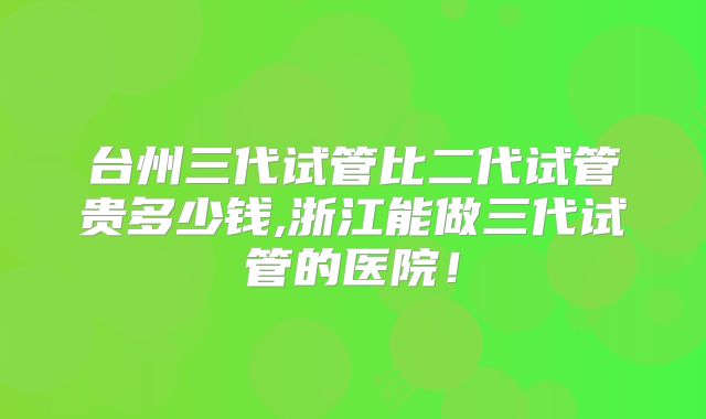 台州三代试管比二代试管贵多少钱,浙江能做三代试管的医院!