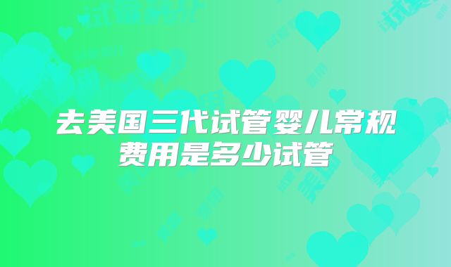 去美国三代试管婴儿常规费用是多少试管