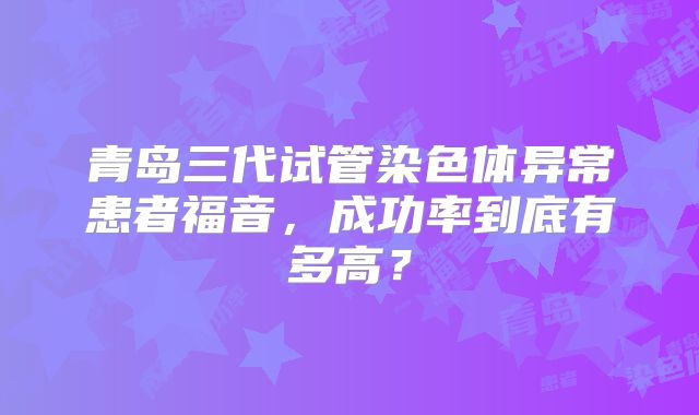 青岛三代试管染色体异常患者福音，成功率到底有多高？