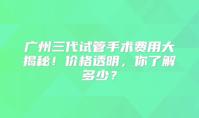 广州三代试管手术费用大揭秘!价格透明,你了解多少?