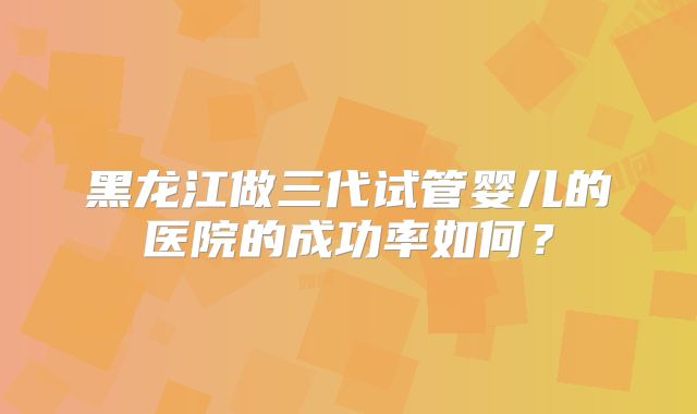 黑龙江做三代试管婴儿的医院的成功率如何？