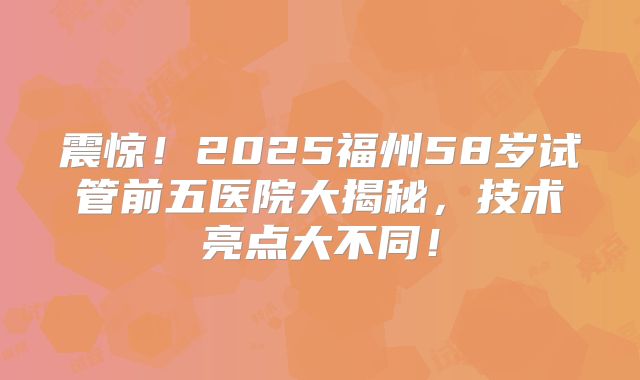 震惊！2025福州58岁试管前五医院大揭秘，技术亮点大不同！