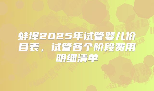 蚌埠2025年试管婴儿价目表，试管各个阶段费用明细清单