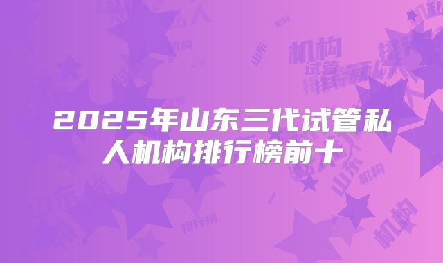 2025年山东三代试管私人机构排行榜前十
