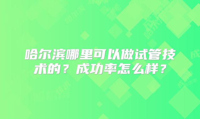 哈尔滨哪里可以做试管技术的？成功率怎么样？