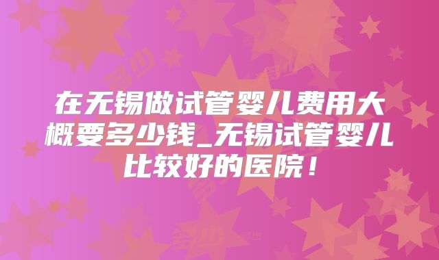 在无锡做试管婴儿费用大概要多少钱_无锡试管婴儿比较好的医院！