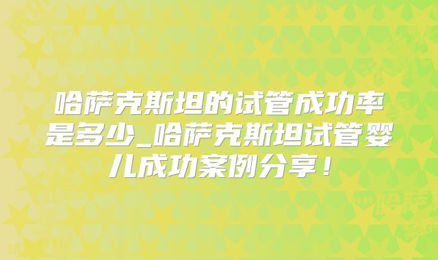 哈萨克斯坦的试管成功率是多少_哈萨克斯坦试管婴儿成功案例分享！