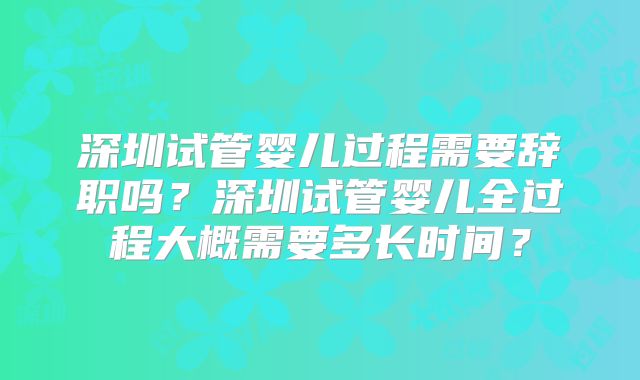 深圳试管婴儿过程需要辞职吗？深圳试管婴儿全过程大概需要多长时间？
