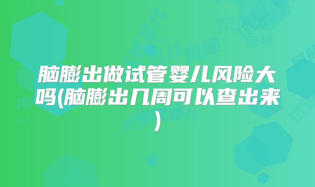脑膨出做试管婴儿风险大吗(脑膨出几周可以查出来)