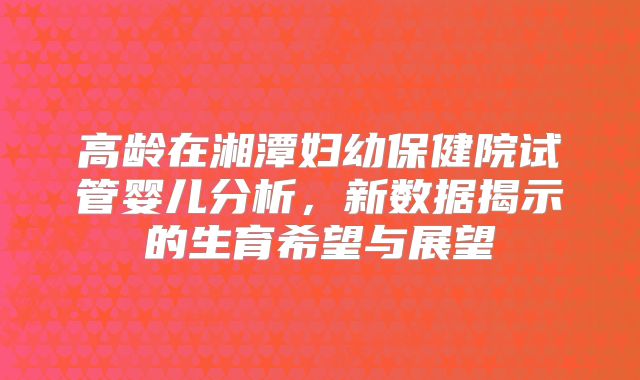 高龄在湘潭妇幼保健院试管婴儿分析，新数据揭示的生育希望与展望