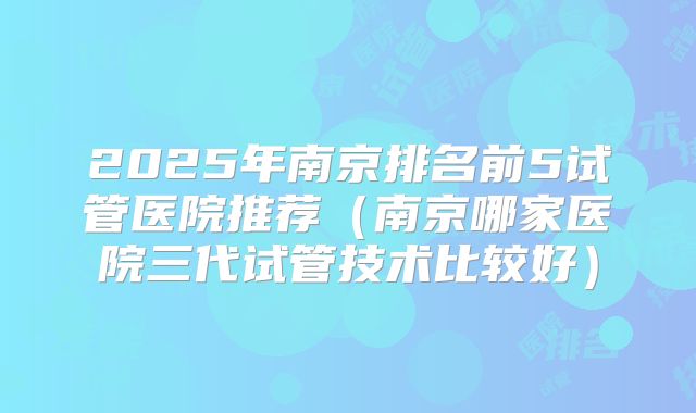 2025年南京排名前5试管医院推荐(南京哪家医院三代试管技术比较好)