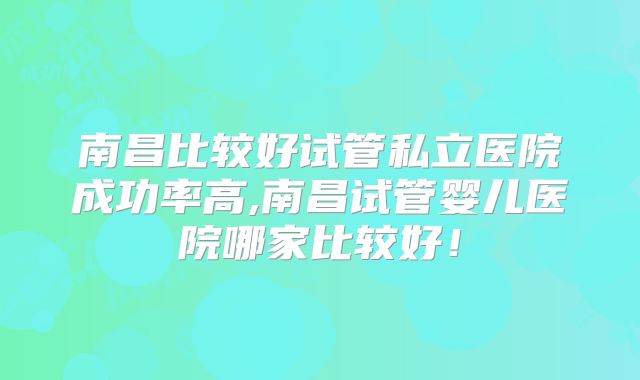 南昌比较好试管私立医院成功率高,南昌试管婴儿医院哪家比较好！