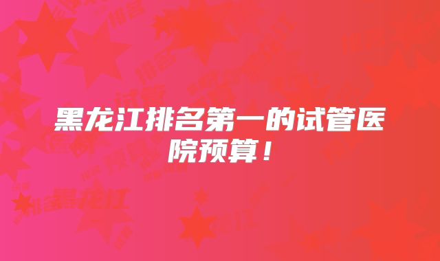 黑龙江排名第一的试管医院预算！