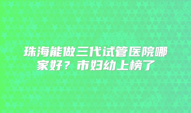 珠海能做三代试管医院哪家好？市妇幼上榜了