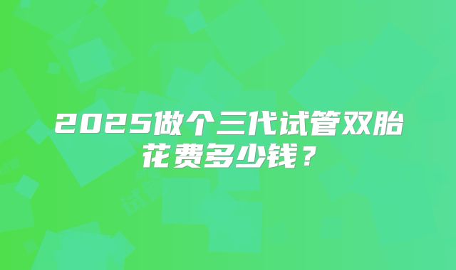 2025做个三代试管双胎花费多少钱？