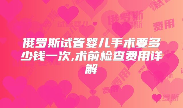 俄罗斯试管婴儿手术要多少钱一次,术前检查费用详解