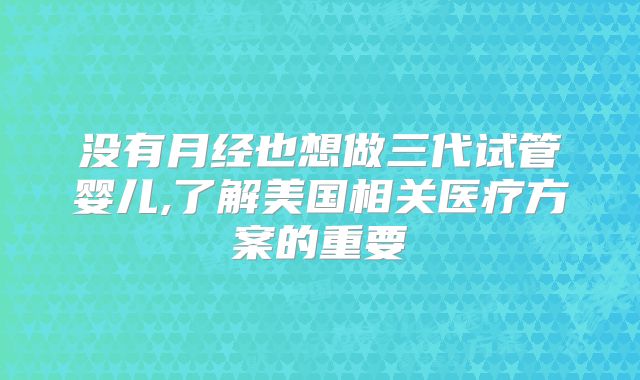 没有月经也想做三代试管婴儿,了解美国相关医疗方案的重要