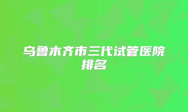 乌鲁木齐市三代试管医院排名