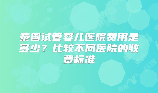 泰国试管婴儿医院费用是多少？比较不同医院的收费标准