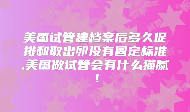 美国试管建档案后多久促排和取出卵没有固定标准,美国做试管会有什么猫腻！