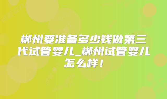 郴州要准备多少钱做第三代试管婴儿_郴州试管婴儿怎么样！