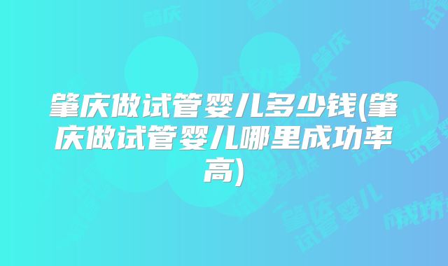 肇庆做试管婴儿多少钱(肇庆做试管婴儿哪里成功率高)