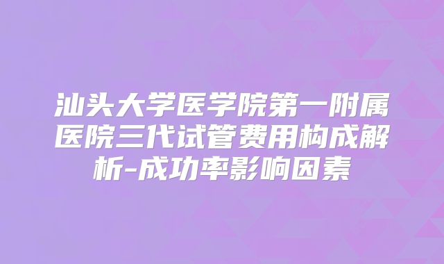 汕头大学医学院第一附属医院三代试管费用构成解析-成功率影响因素