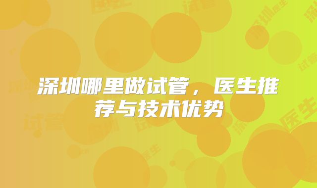 深圳哪里做试管，医生推荐与技术优势
