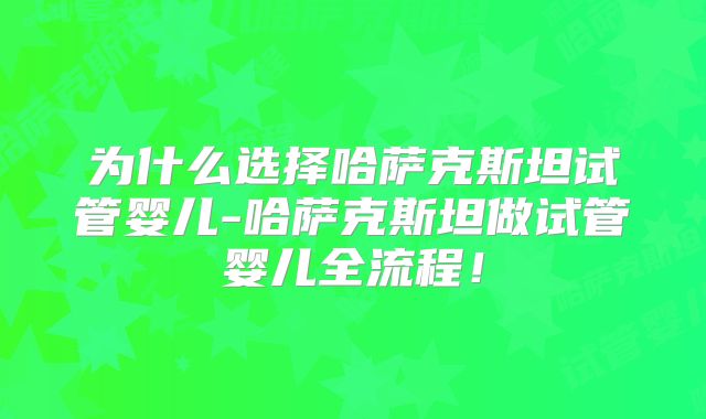 为什么选择哈萨克斯坦试管婴儿-哈萨克斯坦做试管婴儿全流程!