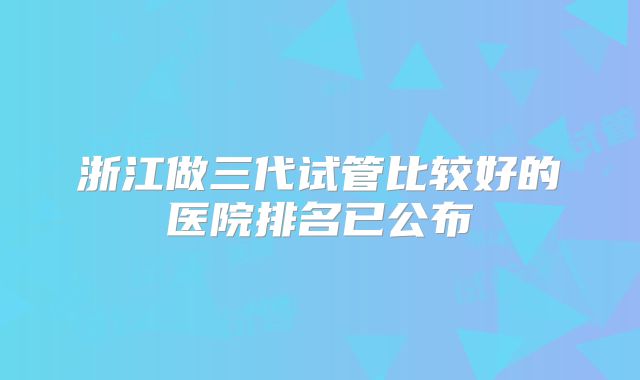 浙江做三代试管比较好的医院排名已公布
