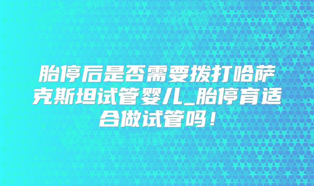 胎停后是否需要拨打哈萨克斯坦试管婴儿_胎停育适合做试管吗！