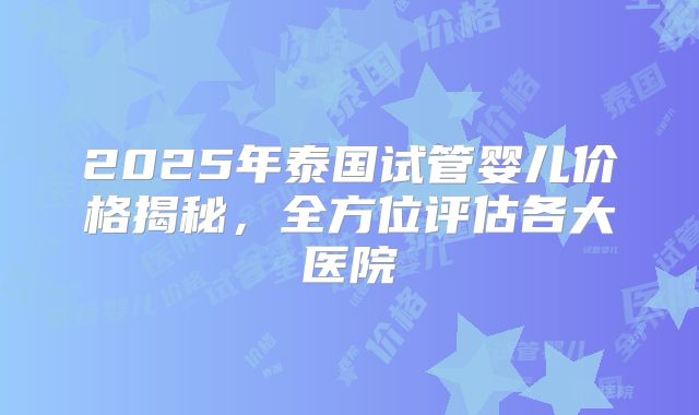 2025年泰国试管婴儿价格揭秘,全方位评估各大医院