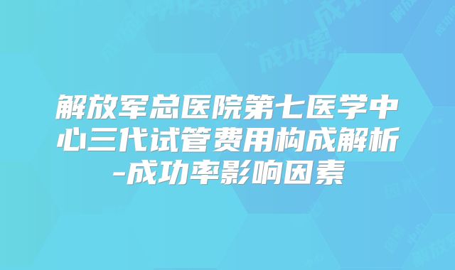 解放军总医院第七医学中心三代试管费用构成解析-成功率影响因素