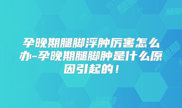 孕晚期腿脚浮肿厉害怎么办-孕晚期腿脚肿是什么原因引起的！