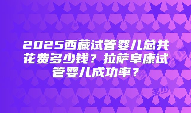 2025西藏试管婴儿总共花费多少钱？拉萨阜康试管婴儿成功率？