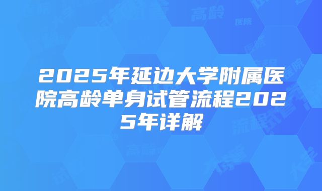 2025年延边大学附属医院高龄单身试管流程2025年详解
