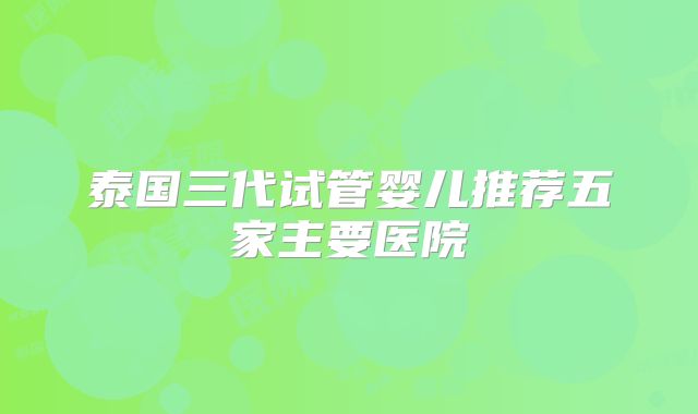 泰国三代试管婴儿推荐五家主要医院