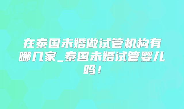 在泰国未婚做试管机构有哪几家_泰国未婚试管婴儿吗！