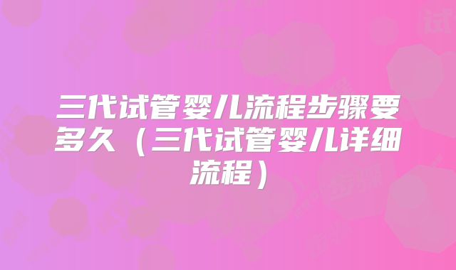 三代试管婴儿流程步骤要多久（三代试管婴儿详细流程）