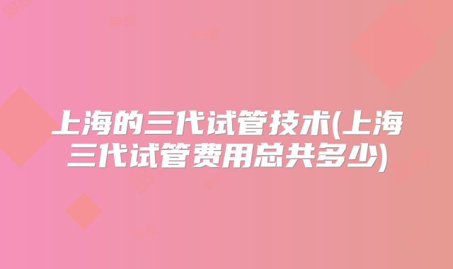 上海的三代试管技术(上海三代试管费用总共多少)