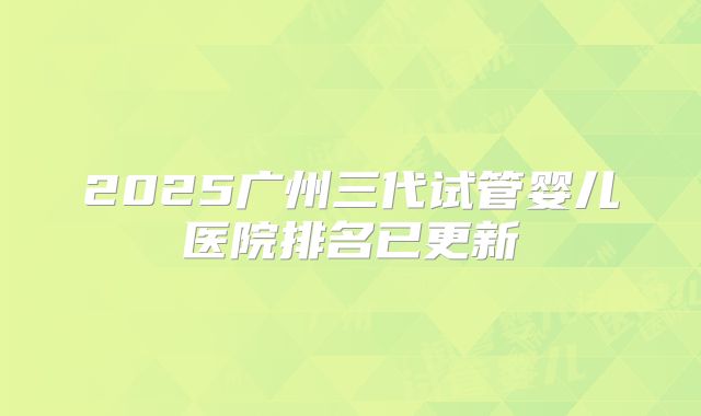 2025广州三代试管婴儿医院排名已更新
