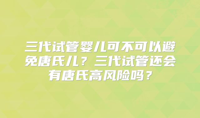三代试管婴儿可不可以避免唐氏儿？三代试管还会有唐氏高风险吗？