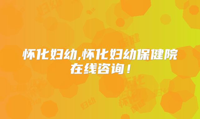 怀化妇幼,怀化妇幼保健院在线咨询!