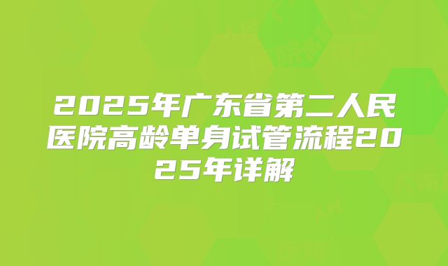 2025年广东省第二人民医院高龄单身试管流程2025年详解