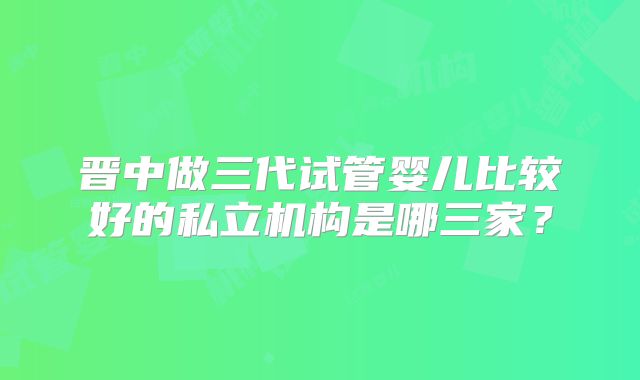 晋中做三代试管婴儿比较好的私立机构是哪三家?