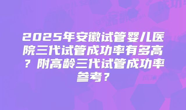 2025年安徽试管婴儿医院三代试管成功率有多高?附高龄三代试管成功率参考?