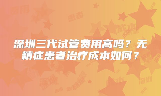 深圳三代试管费用高吗？无精症患者治疗成本如何？