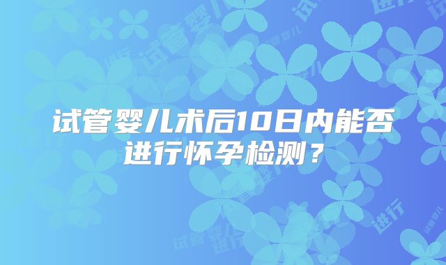 试管婴儿术后10日内能否进行怀孕检测？